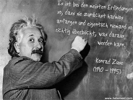 Es ist bei den meisten Erfindungen so, dass sie zunächst harmlos anfangen und eigentlich niemand so richtig überblickt, was daraus werden kann. Konrad Zuse, (1910 - 1995)